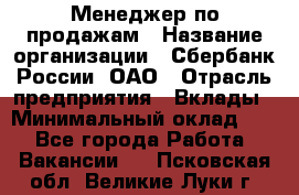 Менеджер по продажам › Название организации ­ Сбербанк России, ОАО › Отрасль предприятия ­ Вклады › Минимальный оклад ­ 1 - Все города Работа » Вакансии   . Псковская обл.,Великие Луки г.